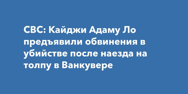 CBC: Кайджи Адаму Ло предъявили обвинения в убийстве после наезда на толпу в Ванкувере